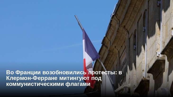 Во Франции возобновились протесты: в Клермон-Ферране митингуют под коммунистическими флагами