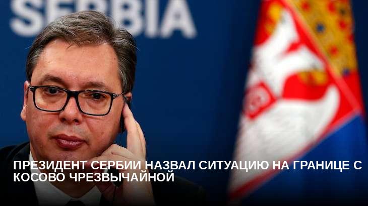 Президент Сербии назвал ситуацию на границе с Косово чрезвычайной