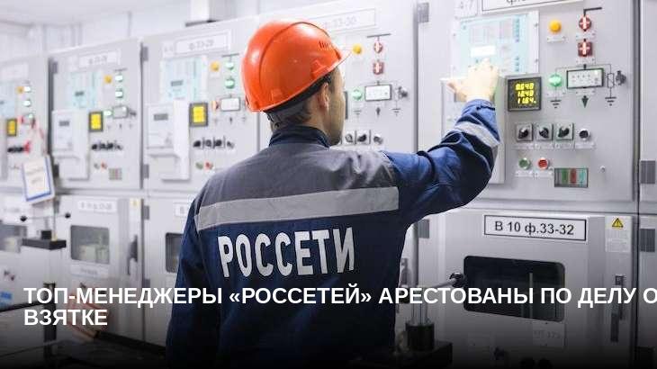 Топ-менеджеры «Россетей» арестованы по делу о взятке