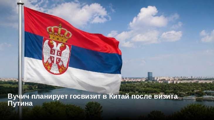 Вучич планирует госвизит в Китай после визита Путина